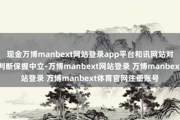 现金万博manbext网站登录app平台和讯网站对文中述说、不雅点判断保握中立-万博manbext网站登录 万博manbext体育官网注册账号