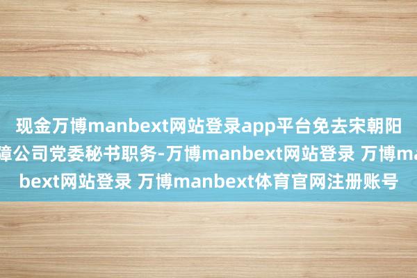 现金万博manbext网站登录app平台免去宋朝阳同道的中国出口信用保障公司党委秘书职务-万博manbext网站登录 万博manbext体育官网注册账号