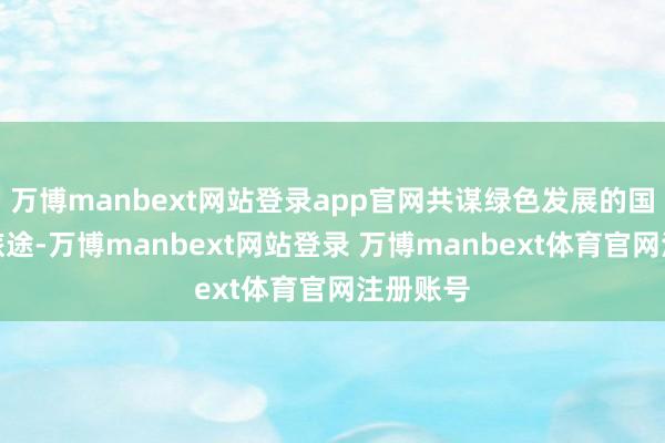 万博manbext网站登录app官网共谋绿色发展的国际衔尾旅途-万博manbext网站登录 万博manbext体育官网注册账号