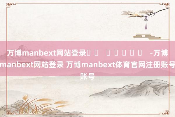 万博manbext网站登录 -万博manbext网站登录 万博manbext体育官网注册账号