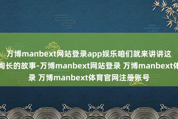 万博manbext网站登录app娱乐咱们就来讲讲这个红一方面军咨询长的故事-万博manbext网站登录 万博manbext体育官网注册账号
