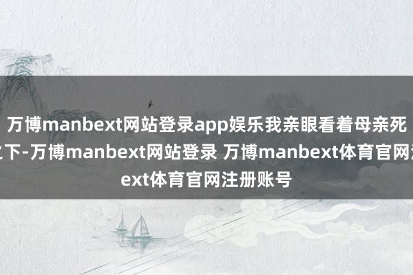 万博manbext网站登录app娱乐我亲眼看着母亲死于乱箭之下-万博manbext网站登录 万博manbext体育官网注册账号
