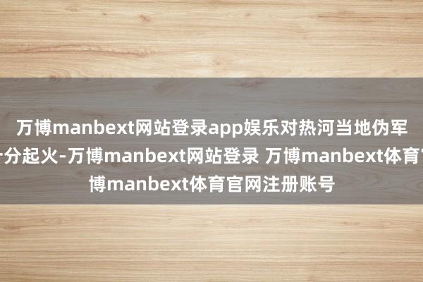 万博manbext网站登录app娱乐对热河当地伪军的战斗本事十分起火-万博manbext网站登录 万博manbext体育官网注册账号