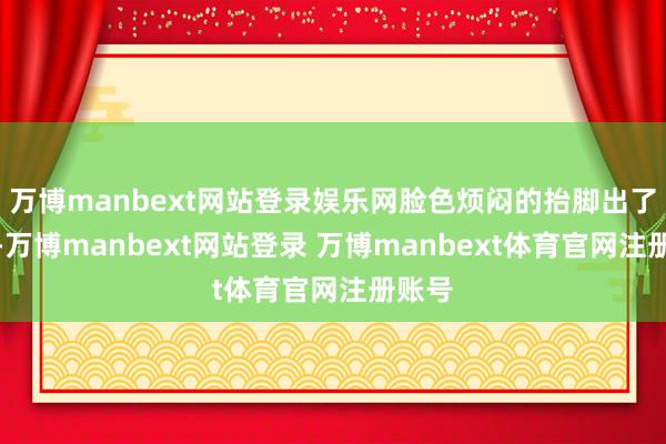 万博manbext网站登录娱乐网脸色烦闷的抬脚出了刘家-万博manbext网站登录 万博manbext体育官网注册账号
