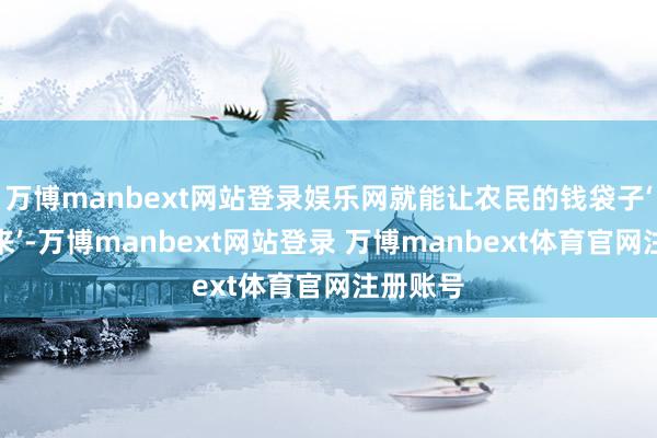 万博manbext网站登录娱乐网就能让农民的钱袋子‘饱读起来’-万博manbext网站登录 万博manbext体育官网注册账号