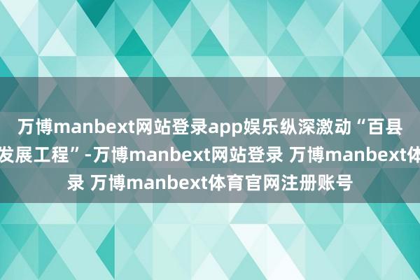 万博manbext网站登录app娱乐纵深激动“百县千镇万村高质地发展工程”-万博manbext网站登录 万博manbext体育官网注册账号