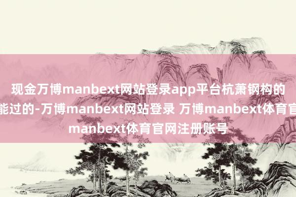 现金万博manbext网站登录app平台杭萧钢构的日子也照旧能过的-万博manbext网站登录 万博manbext体育官网注册账号