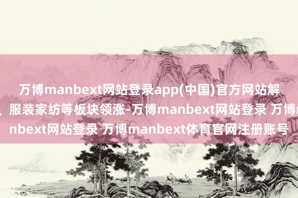 万博manbext网站登录app(中国)官方网站解释、零卖、旅游及旅店、服装家纺等板块领涨-万博manbext网站登录 万博manbext体育官网注册账号