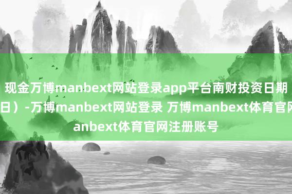 现金万博manbext网站登录app平台南财投资日期（12月17日）-万博manbext网站登录 万博manbext体育官网注册账号
