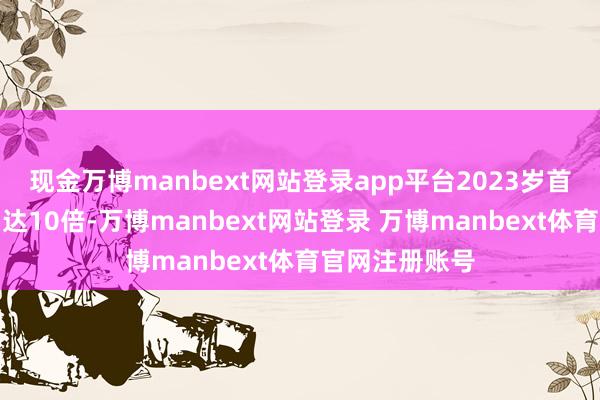 现金万博manbext网站登录app平台2023岁首于今股价涨幅达10倍-万博manbext网站登录 万博manbext体育官网注册账号