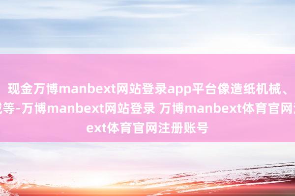 现金万博manbext网站登录app平台像造纸机械、印刷机械等-万博manbext网站登录 万博manbext体育官网注册账号