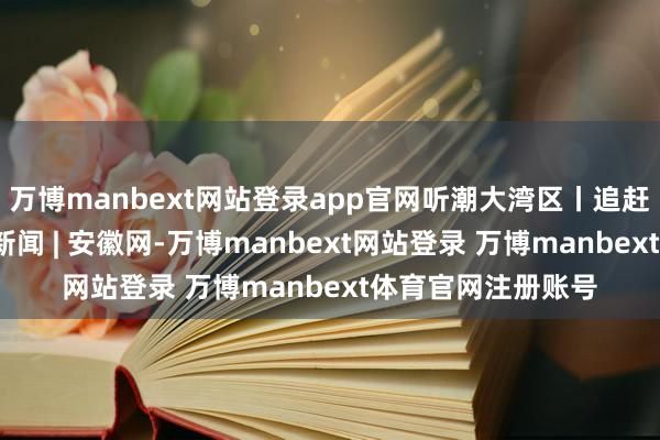 万博manbext网站登录app官网听潮大湾区丨追赶龙舟的少年_大皖新闻 | 安徽网-万博manbext网站登录 万博manbext体育官网注册账号