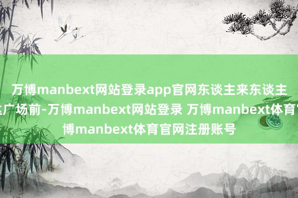 万博manbext网站登录app官网东谈主来东谈主往的金牛万达广场前-万博manbext网站登录 万博manbext体育官网注册账号