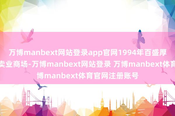 万博manbext网站登录app官网1994年百盛厚爱入驻中国零卖业商场-万博manbext网站登录 万博manbext体育官网注册账号