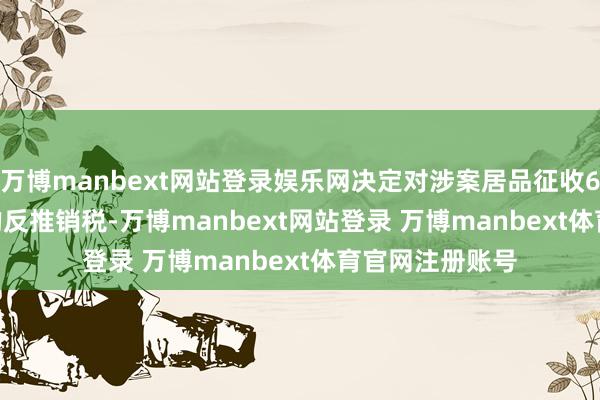 万博manbext网站登录娱乐网决定对涉案居品征收6.9%～11.4%的反推销税-万博manbext网站登录 万博manbext体育官网注册账号