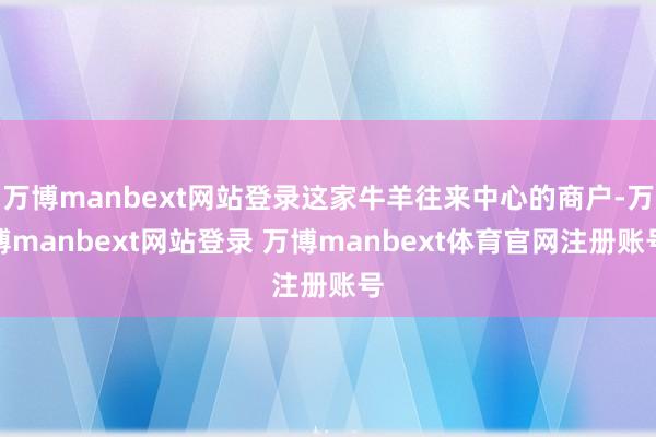 万博manbext网站登录这家牛羊往来中心的商户-万博manbext网站登录 万博manbext体育官网注册账号