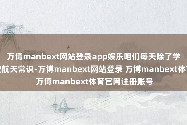 万博manbext网站登录app娱乐咱们每天除了学习文化课和航空航天常识-万博manbext网站登录 万博manbext体育官网注册账号