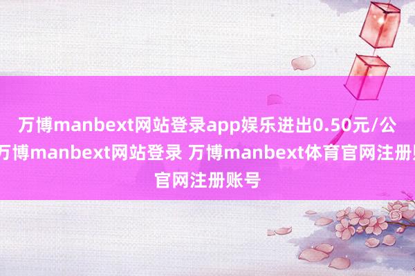 万博manbext网站登录app娱乐进出0.50元/公斤-万博manbext网站登录 万博manbext体育官网注册账号
