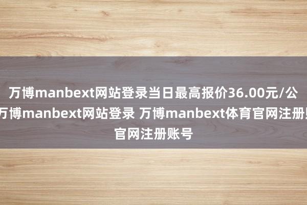 万博manbext网站登录当日最高报价36.00元/公斤-万博manbext网站登录 万博manbext体育官网注册账号