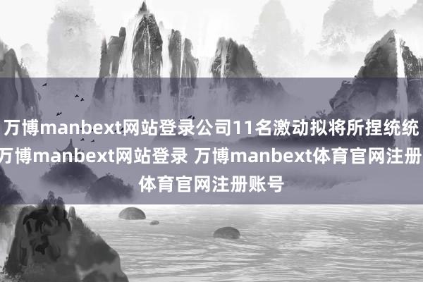 万博manbext网站登录公司11名激动拟将所捏统统65-万博manbext网站登录 万博manbext体育官网注册账号