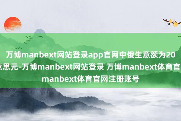 万博manbext网站登录app官网中俄生意额为205.16亿好意思元-万博manbext网站登录 万博manbext体育官网注册账号