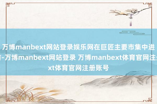 万博manbext网站登录娱乐网在巨匠主要市集中进展靠前-万博manbext网站登录 万博manbext体育官网注册账号