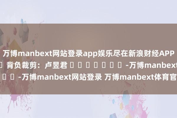 万博manbext网站登录app娱乐尽在新浪财经APP 背负裁剪:卢昱君 -万博manbext网站登录 万博manbext体育官网注册账号