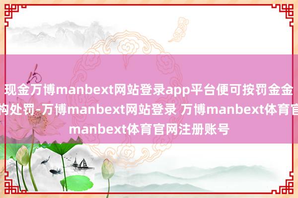 现金万博manbext网站登录app平台便可按罚金金额的50%虚构处罚-万博manbext网站登录 万博manbext体育官网注册账号