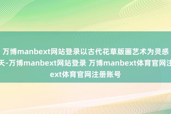 万博manbext网站登录以古代花草版画艺术为灵感形色春天-万博manbext网站登录 万博manbext体育官网注册账号
