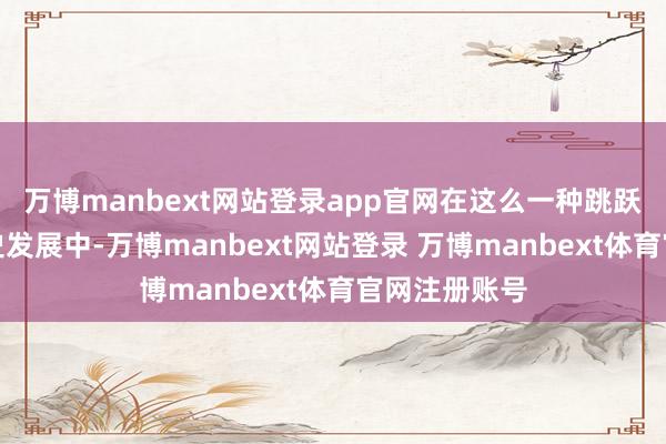 万博manbext网站登录app官网在这么一种跳跃数十年的历史发展中-万博manbext网站登录 万博manbext体育官网注册账号