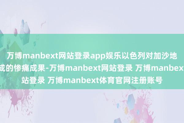 万博manbext网站登录app娱乐以色列对加沙地带的军事算作所变成的惨痛成果-万博manbext网站登录 万博manbext体育官网注册账号
