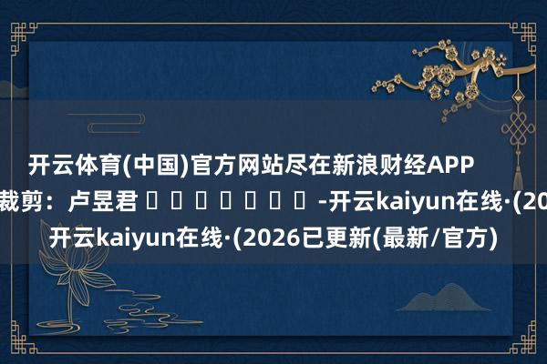 开云体育(中国)官方网站尽在新浪财经APP            						背负裁剪：卢昱君 							-开云kaiyun在线·(2026已更新(最新/官方)