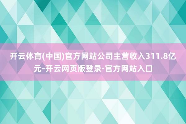 开云体育(中国)官方网站公司主营收入311.8亿元-开云网页版登录·官方网站入口